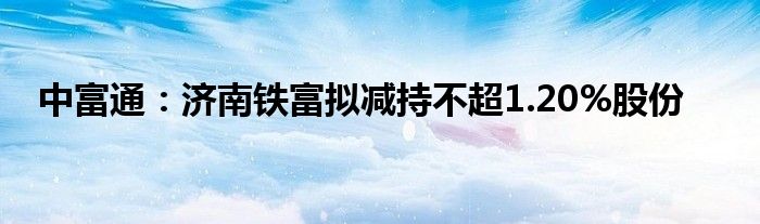 中富通：济南铁富拟减持不超1.20%股份