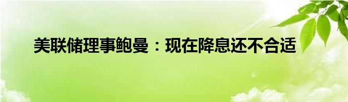 美联储理事鲍曼：现在降息还不合适