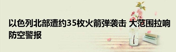 以色列北部遭约35枚火箭弹袭击 大范围拉响防空警报