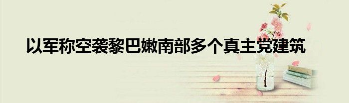 以军称空袭黎巴嫩南部多个真主党建筑