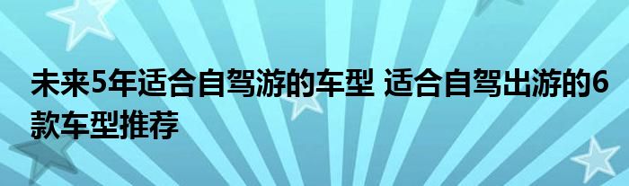 未来5年适合自驾游的车型 适合自驾出游的6款车型推荐