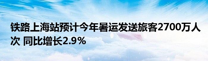 铁路上海站预计今年暑运发送旅客2700万人次 同比增长2.9%