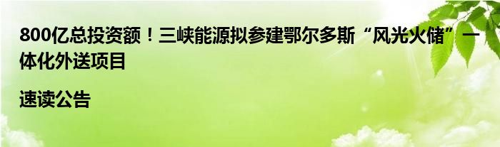 800亿总投资额！三峡能源拟参建鄂尔多斯“风光火储”一体化外送项目|速读公告