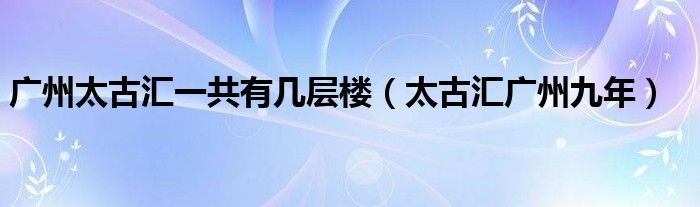 广州太古汇一共有几层楼（太古汇广州九年）