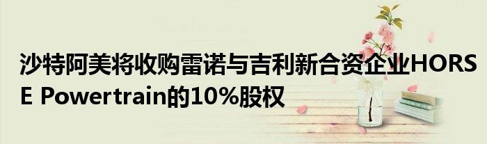 沙特阿美将收购雷诺与吉利新合资企业HORSE Powertrain的10%股权