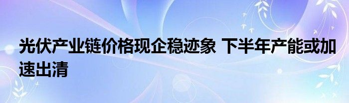 光伏产业链价格现企稳迹象 下半年产能或加速出清