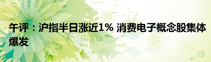 午评：沪指半日涨近1% 消费电子概念股集体爆发