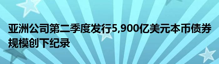 亚洲公司第二季度发行5,900亿美元本币债券 规模创下纪录