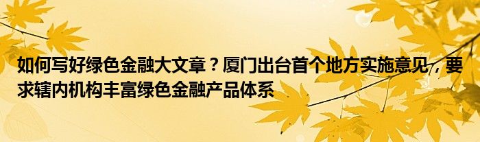 如何写好绿色
大文章？厦门出台首个地方实施意见，要求辖内机构丰富绿色
产品体系