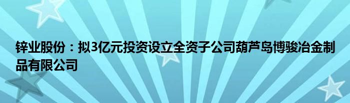 锌业股份：拟3亿元投资设立全资子公司葫芦岛博骏冶金制品有限公司