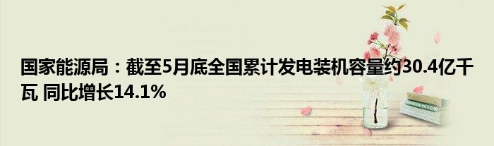 国家能源局：截至5月底全国累计发电装机容量约30.4亿千瓦 同比增长14.1%