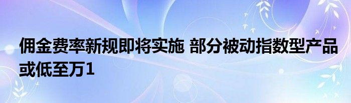 佣金费率新规即将实施 部分被动指数型产品或低至万1