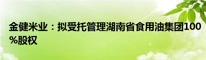 金健米业：拟受托管理湖南省食用油集团100%股权