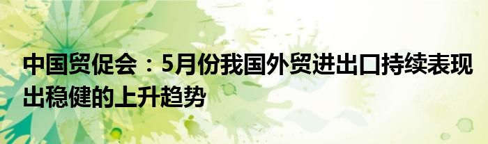 中国贸促会：5月份我国外贸进出口持续表现出稳健的上升趋势