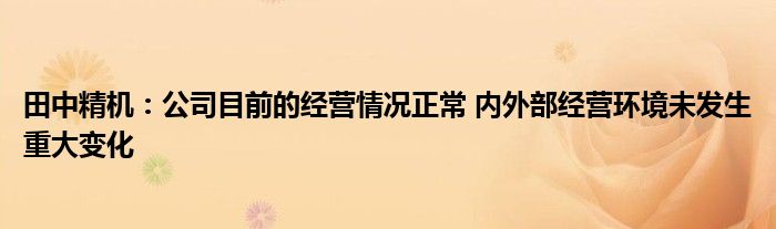 田中精机：公司目前的经营情况正常 内外部经营环境未发生重大变化