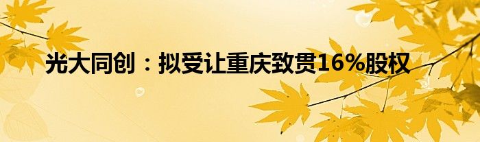 光大同创：拟受让重庆致贯16%股权