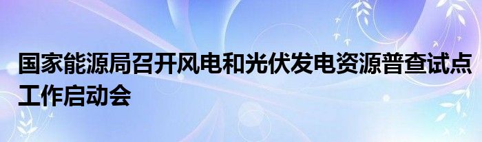 国家能源局召开风电和光伏发电资源普查试点工作启动会