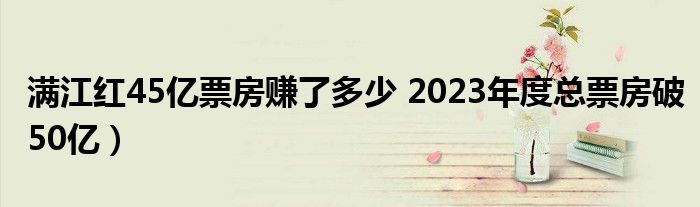 满江红45亿票房赚了多少 2023年度总票房破50亿）