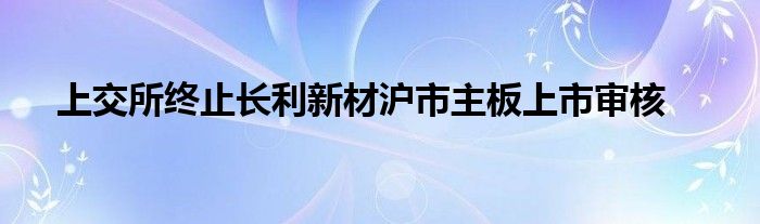 上交所终止长利新材沪市主板上市审核