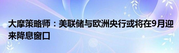 大摩策略师：美联储与欧洲央行或将在9月迎来降息窗口