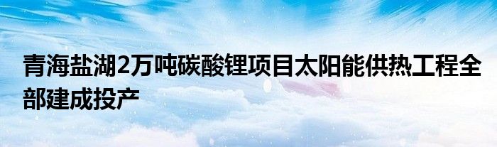 青海盐湖2万吨碳酸锂项目太阳能供热工程全部建成投产