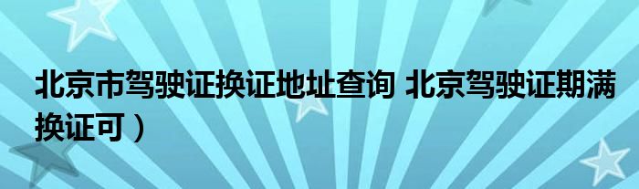 北京市驾驶证换证地址查询 北京驾驶证期满换证可）