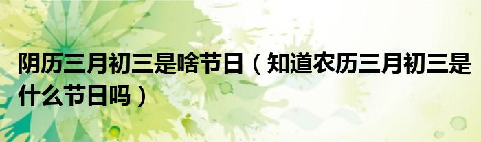 阴历三月初三是啥节日（知道农历三月初三是什么节日吗）