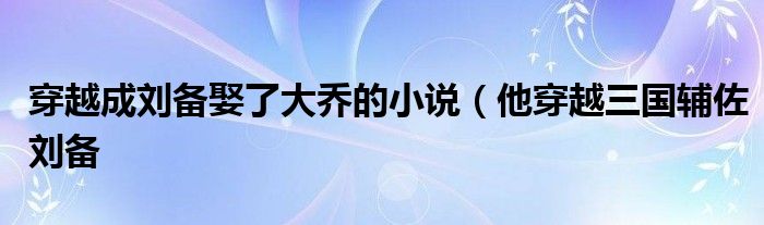 穿越成刘备娶了大乔的小说（他穿越三国辅佐刘备