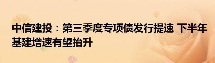 中信建投：第三季度专项债发行提速 下半年基建增速有望抬升