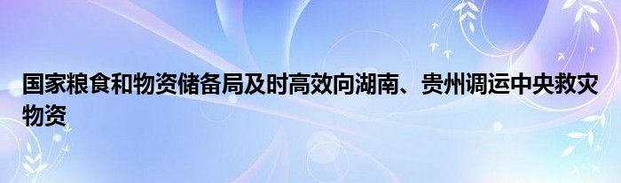 国家粮食和物资储备局及时高效向湖南、贵州调运中央救灾物资