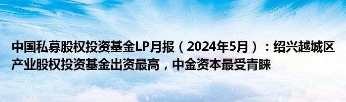 中国私募股权投资基金LP月报（2024年5月）：绍兴越城区产业股权投资基金出资最高，中金资本最受青睐