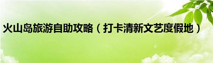 火山岛旅游自助攻略（打卡清新文艺度假地）