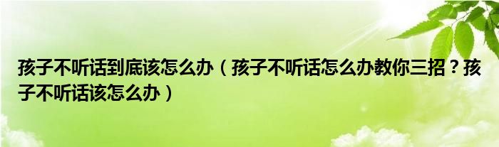 孩子不听话到底该怎么办（孩子不听话怎么办教你三招？孩子不听话该怎么办）