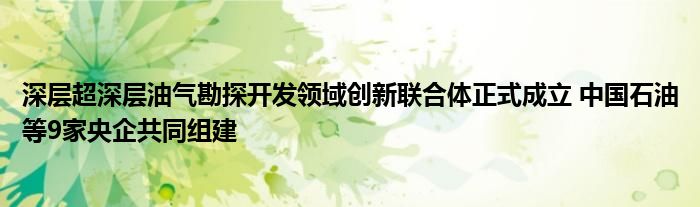 深层超深层油气勘探开发领域创新联合体正式成立 中国石油等9家央企共同组建