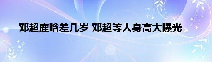 邓超鹿晗差几岁 邓超等人身高大曝光