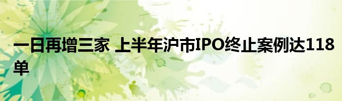 一日再增三家 上半年沪市IPO终止案例达118单