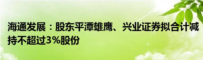 海通发展：股东平潭雄鹰、兴业证券拟合计减持不超过3%股份