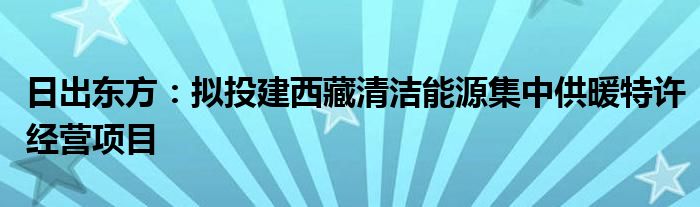 日出东方：拟投建西藏清洁能源集中供暖特许经营项目