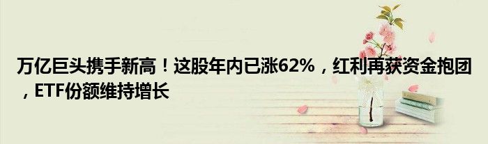 万亿巨头携手新高！这股年内已涨62%，红利再获资金抱团，ETF份额维持增长