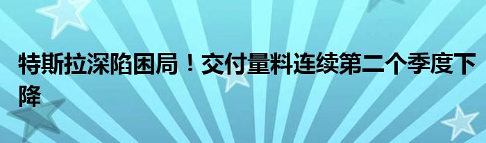 特斯拉深陷困局！交付量料连续第二个季度下降