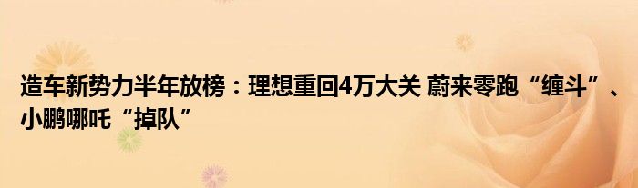 造车新势力半年放榜：理想重回4万大关 蔚来零跑“缠斗”、小鹏哪吒“掉队”