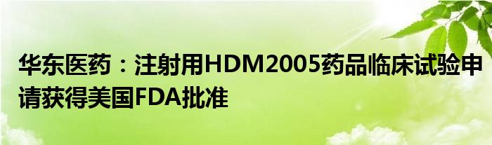 华东医药：注射用HDM2005药品临床试验申请获得美国FDA批准