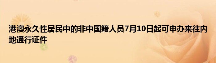 港澳永久性居民中的非中国籍人员7月10日起可申办来往内地通行证件