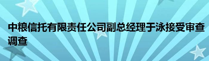 中粮信托有限责任公司副总经理于泳接受审查调查