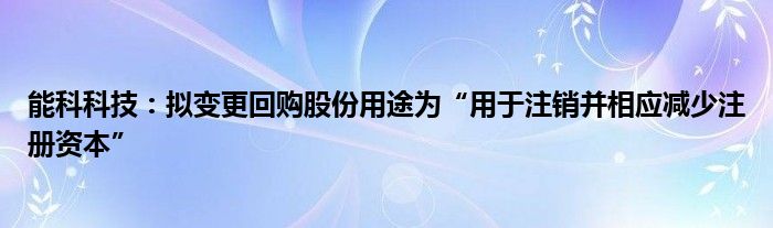 能科科技：拟变更回购股份用途为“用于注销并相应减少注册资本”