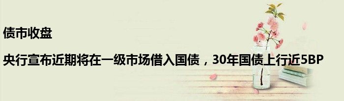 债市收盘|央行宣布近期将在一级市场借入国债，30年国债上行近5BP