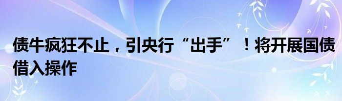 债牛疯狂不止，引央行“出手”！将开展国债借入操作