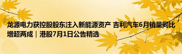 龙源电力获控股股东注入新能源资产 吉利汽车6月销量同比增超两成｜港股7月1日公告精选