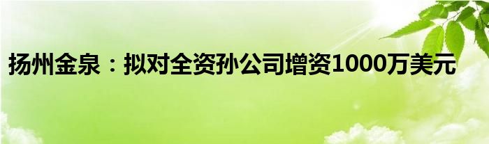 扬州金泉：拟对全资孙公司增资1000万美元