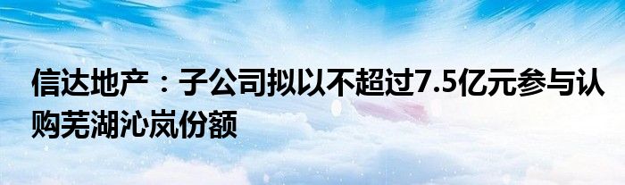 信达地产：子公司拟以不超过7.5亿元参与认购芜湖沁岚份额